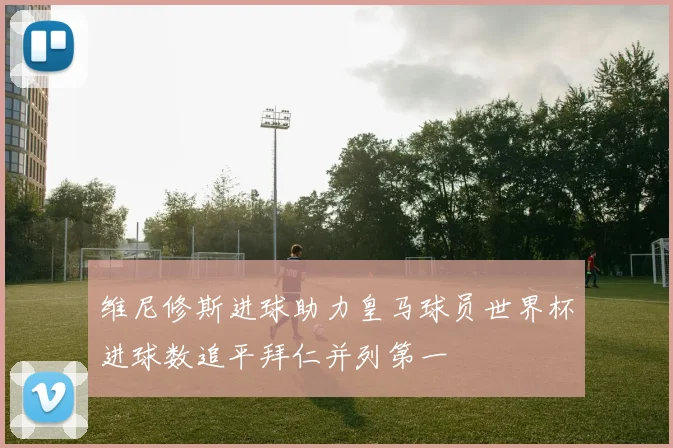 维尼修斯进球助力皇马球员世界杯进球数追平拜仁并列第一