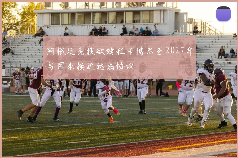 阿根廷竞技欲续租卡博尼至2027年与国米接近达成协议