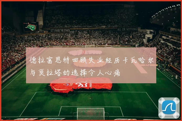 德拉富恩特回顾失业经历卡瓦哈尔与莫拉塔的选择令人心痛
