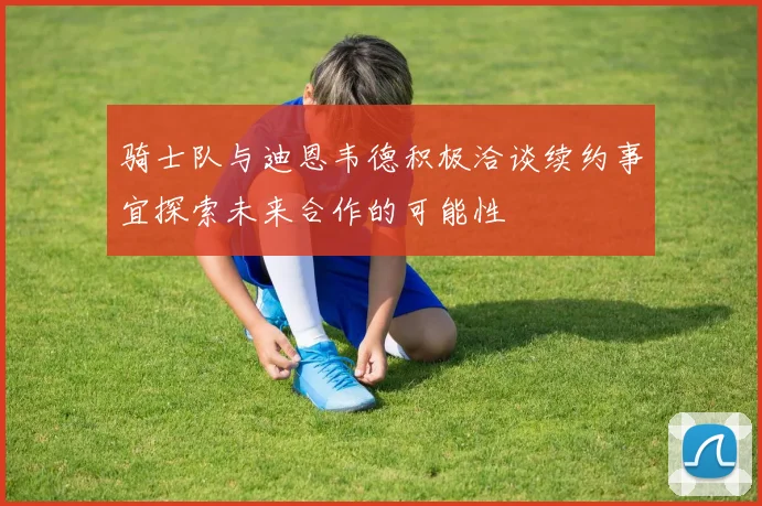 骑士队与迪恩韦德积极洽谈续约事宜探索未来合作的可能性