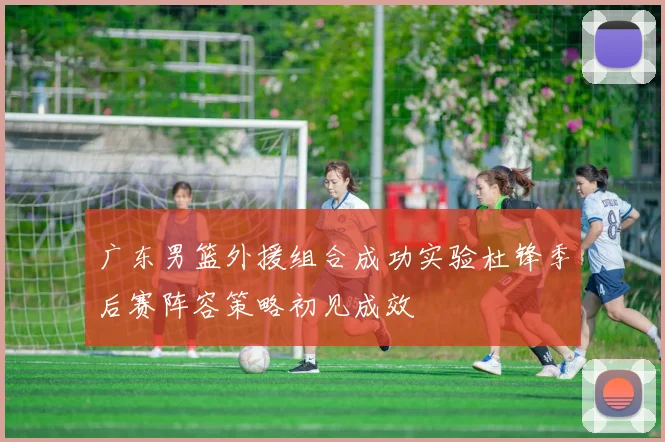 广东男篮外援组合成功实验杜锋季后赛阵容策略初见成效