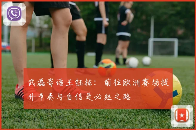 武磊寄语王钰栋：前往欧洲赛场提升节奏与自信是必经之路