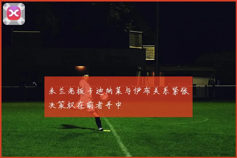 米兰老板卡迪纳莱与伊布关系紧张决策权在前者手中