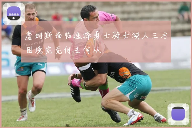 詹姆斯面临选择勇士骑士湖人三方困境究竟何去何从