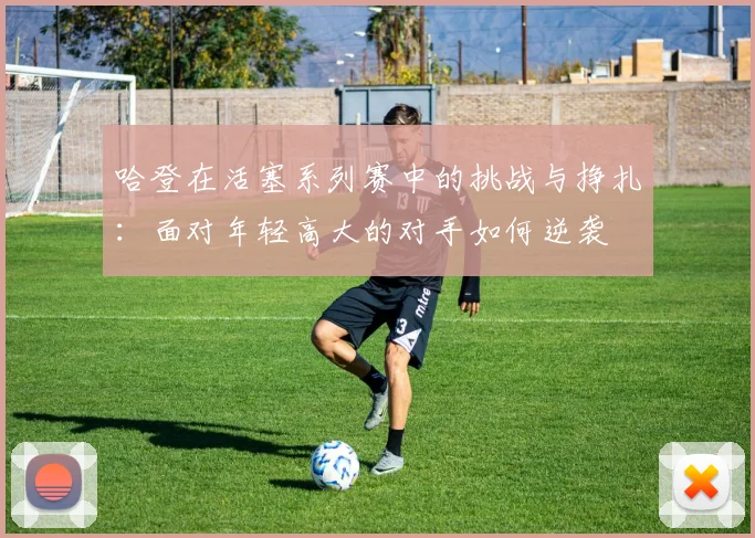 哈登在活塞系列赛中的挑战与挣扎：面对年轻高大的对手如何逆袭