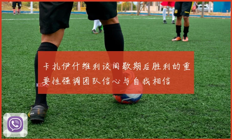 卡扎伊什维利谈间歇期后胜利的重要性强调团队信心与自我相信
