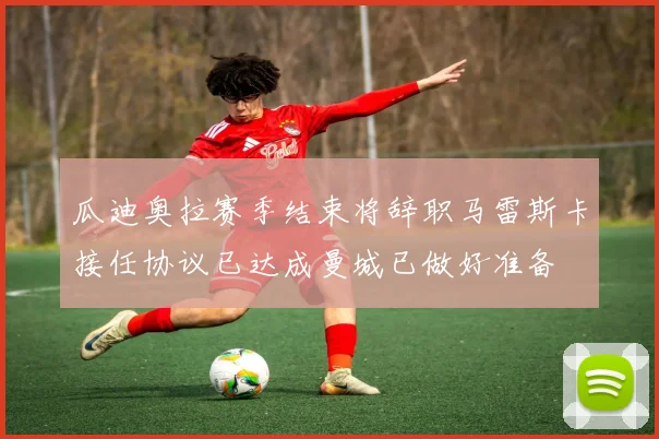 瓜迪奥拉赛季结束将辞职马雷斯卡接任协议已达成曼城已做好准备
