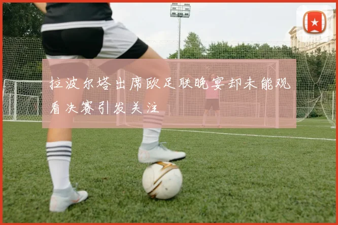 拉波尔塔出席欧足联晚宴却未能观看决赛引发关注