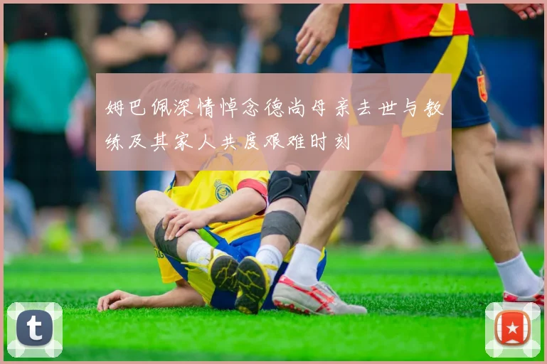 姆巴佩深情悼念德尚母亲去世与教练及其家人共度艰难时刻