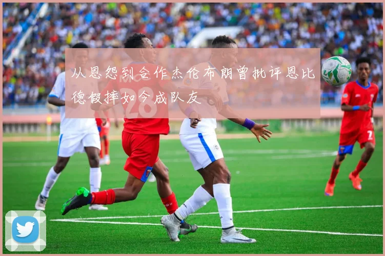 从恩怨到合作杰伦布朗曾批评恩比德假摔如今成队友