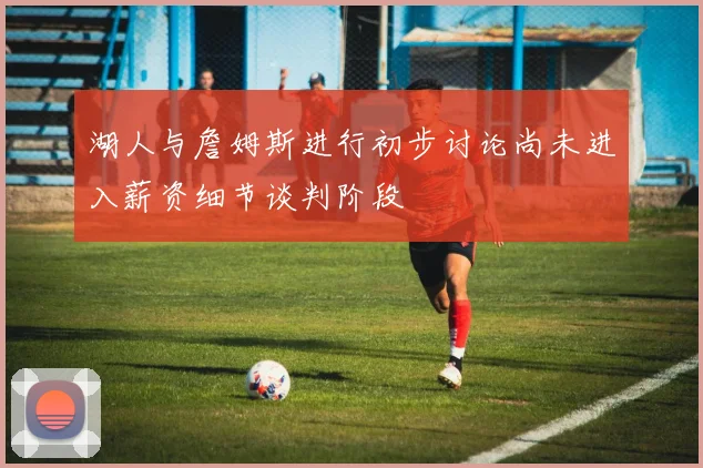 湖人与詹姆斯进行初步讨论尚未进入薪资细节谈判阶段