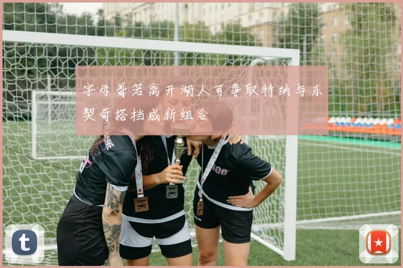 字母哥若离开湖人可争取特纳与东契奇搭档成新组合