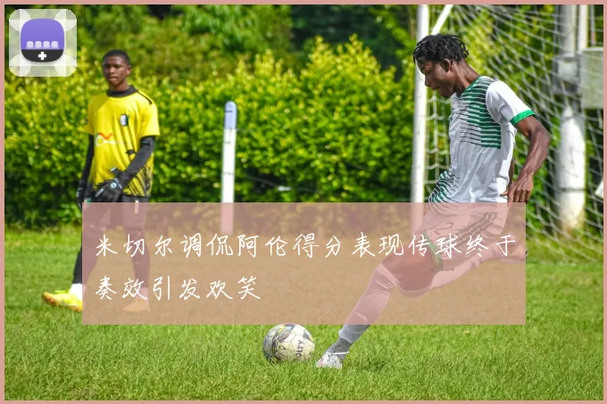 米切尔调侃阿伦得分表现传球终于奏效引发欢笑