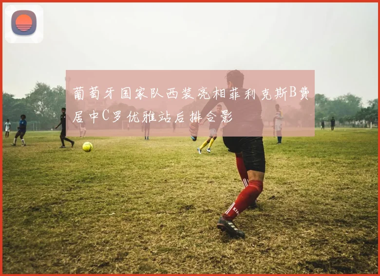 葡萄牙国家队西装亮相菲利克斯B费居中C罗优雅站后排合影