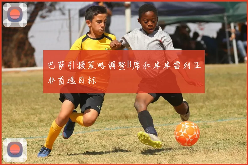 巴萨引援策略调整B席和库库雷利亚非首选目标