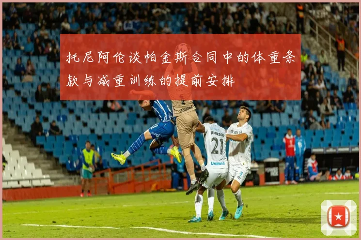 托尼阿伦谈帕金斯合同中的体重条款与减重训练的提前安排
