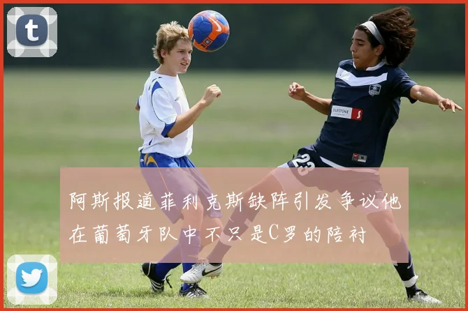 阿斯报道菲利克斯缺阵引发争议他在葡萄牙队中不只是C罗的陪衬