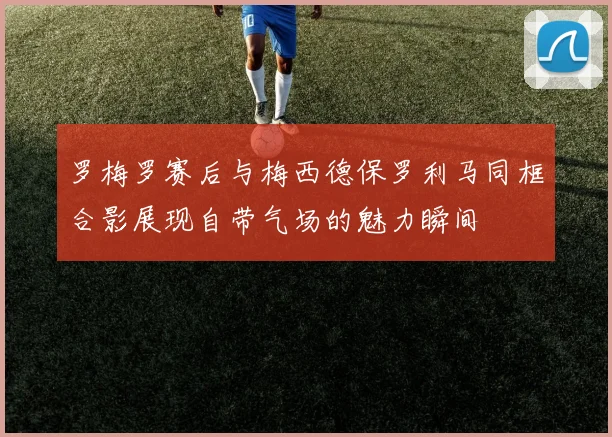 罗梅罗赛后与梅西德保罗利马同框合影展现自带气场的魅力瞬间