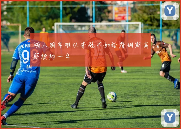 湖人明年难以夺冠不如给詹姆斯高薪续约一年
